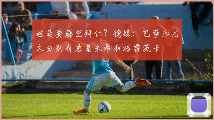 这是要薅空拜仁？德媒：巴萨和尤文分别有意基米希和格雷茨卡