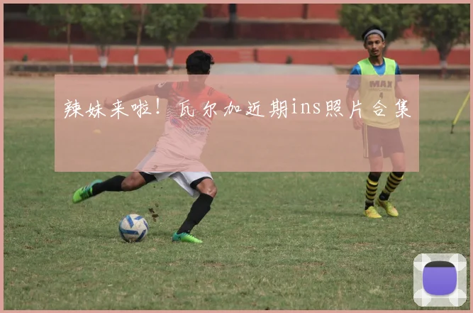 辣妹来啦！瓦尔加近期ins照片合集