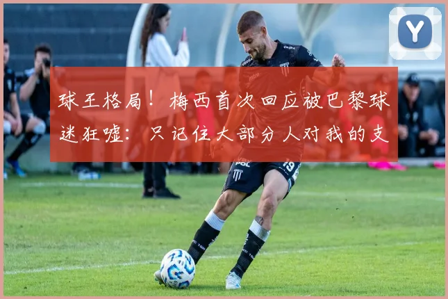 球王格局！梅西首次回应被巴黎球迷狂嘘：只记住大部分人对我的支持