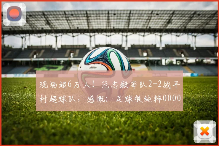 现场超6万人！范志毅率队2-2战平村超球队，感慨：足球很纯粹0000644