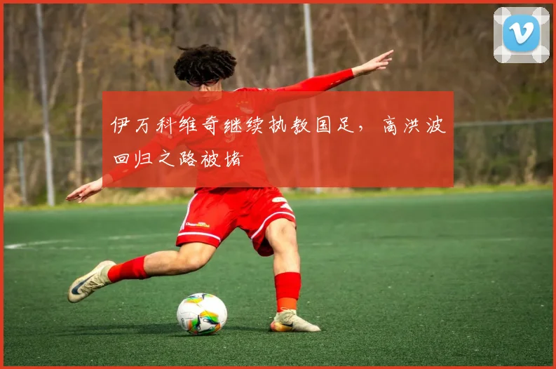 伊万科维奇继续执教国足，高洪波回归之路被堵