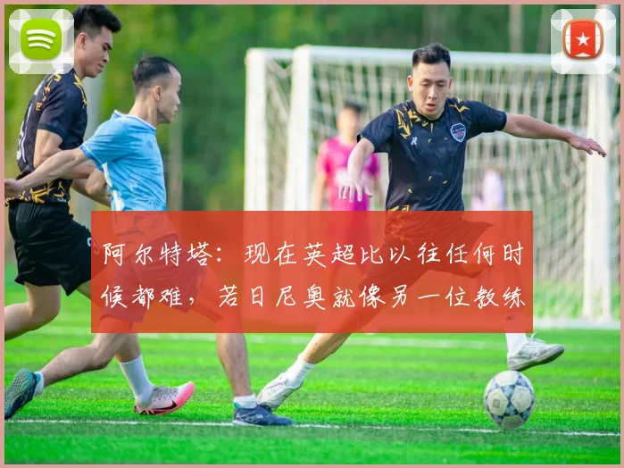 阿尔特塔：现在英超比以往任何时候都难，若日尼奥就像另一位教练