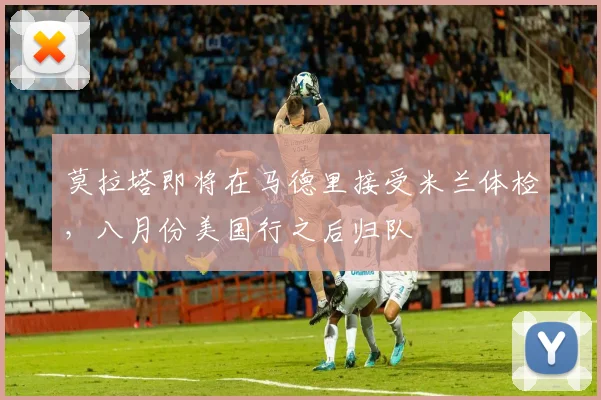 莫拉塔即将在马德里接受米兰体检，八月份美国行之后归队