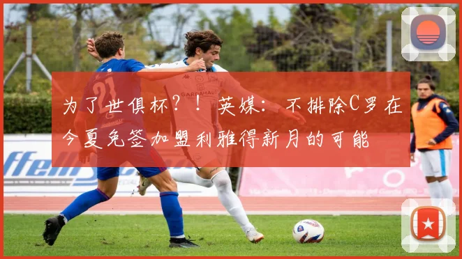 为了世俱杯？！英媒：不排除C罗在今夏免签加盟利雅得新月的可能