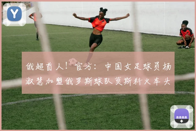 俄超首人！官方：中国女足球员杨淑慧加盟俄罗斯球队莫斯科火车头