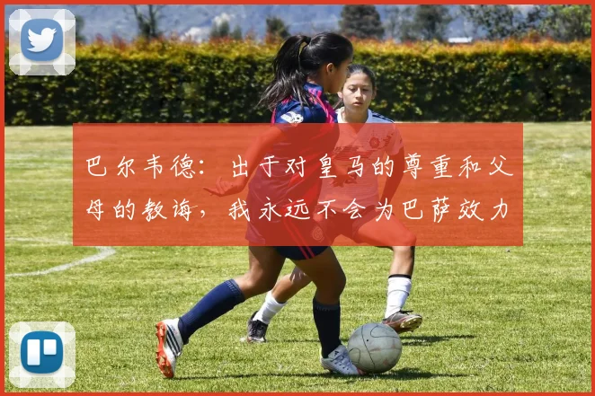 巴尔韦德：出于对皇马的尊重和父母的教诲，我永远不会为巴萨效力