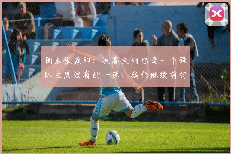 国米张康阳：决赛失利也是一个强队主席该有的一课，我们继续前行