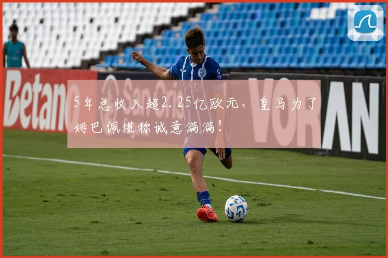 5年总收入超2.25亿欧元，皇马为了姆巴佩堪称诚意满满！