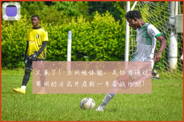 又来了！为训练体能，足协将通过军训的方式开启新一年备战计划！