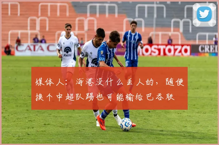 媒体人：海港没什么丢人的，随便换个中超队踢也可能输给巴吞联
