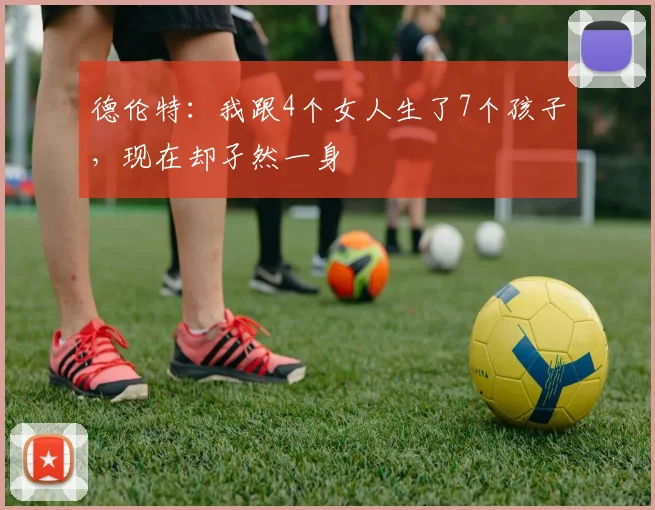 德伦特：我跟4个女人生了7个孩子，现在却孑然一身