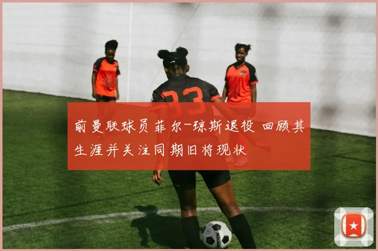前曼联球员菲尔-琼斯退役 回顾其生涯并关注同期旧将现状