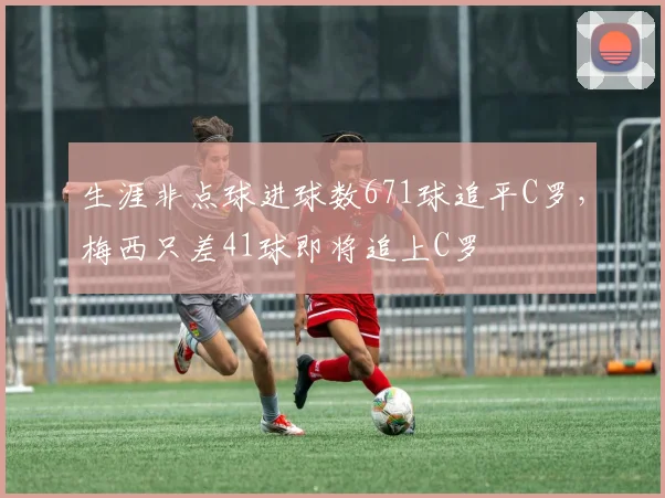 生涯非点球进球数671球追平C罗，梅西只差41球即将追上C罗