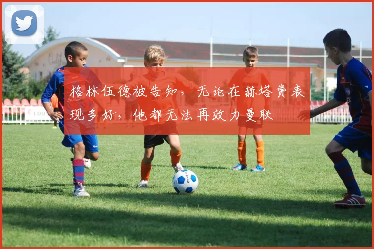 格林伍德被告知，无论在赫塔费表现多好，他都无法再效力曼联