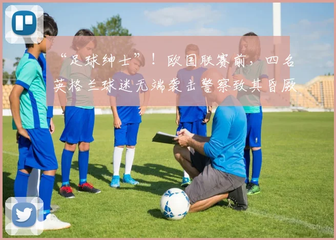 “足球绅士”！欧国联赛前，四名英格兰球迷无端袭击警察致其昏厥