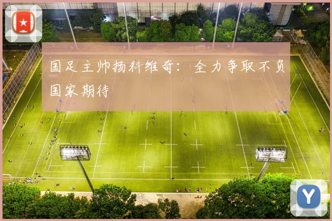 国足主帅扬科维奇：全力争取不负国家期待
