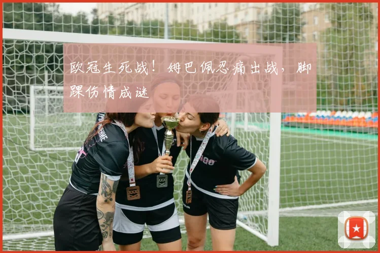 欧冠生死战！姆巴佩忍痛出战，脚踝伤情成谜