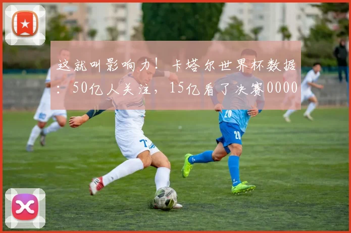 这就叫影响力！卡塔尔世界杯数据：50亿人关注，15亿看了决赛0000644