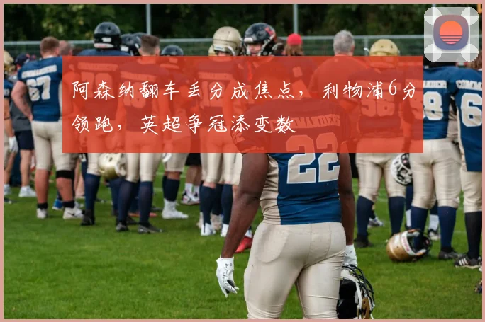 阿森纳翻车丢分成焦点，利物浦6分领跑，英超争冠添变数