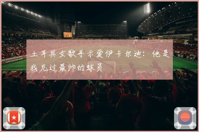 土耳其女歌手示爱伊卡尔迪：他是我见过最帅的球员