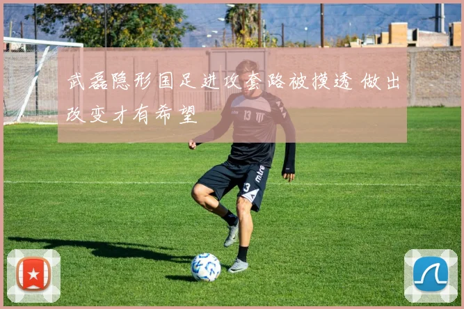 武磊隐形国足进攻套路被摸透 做出改变才有希望