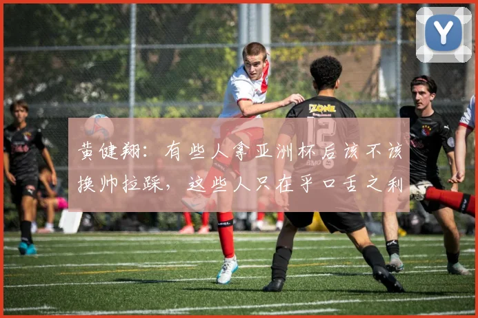黄健翔：有些人拿亚洲杯后该不该换帅拉踩，这些人只在乎口舌之利