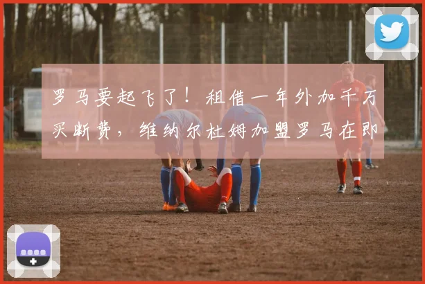 罗马要起飞了！租借一年外加千万买断费，维纳尔杜姆加盟罗马在即