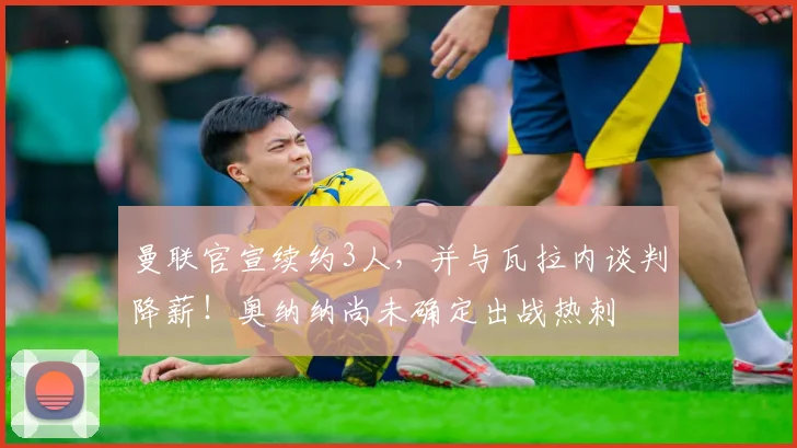 曼联官宣续约3人，并与瓦拉内谈判降薪！奥纳纳尚未确定出战热刺