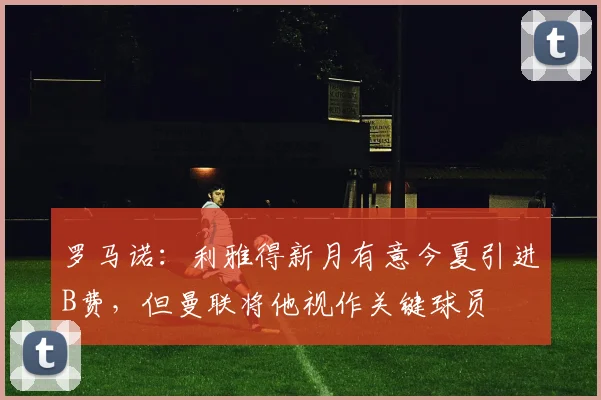 罗马诺：利雅得新月有意今夏引进B费，但曼联将他视作关键球员