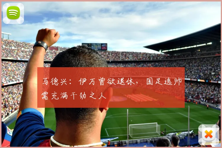 马德兴：伊万曾欲退休，国足选帅需充满干劲之人