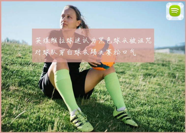 英媒维拉球迷认为黑色球衣被诅咒对球队穿白球衣踢决赛松口气