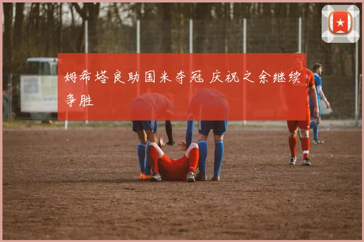姆希塔良助国米夺冠 庆祝之余继续争胜