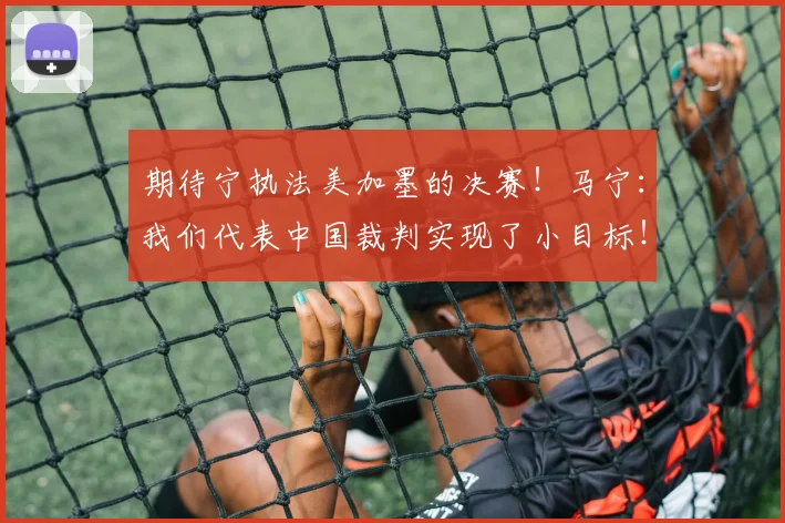 期待宁执法美加墨的决赛！马宁：我们代表中国裁判实现了小目标！