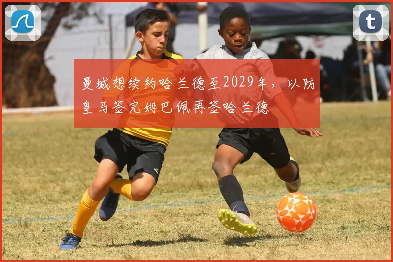 曼城想续约哈兰德至2029年，以防皇马签完姆巴佩再签哈兰德